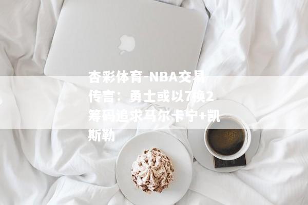 杏彩体育-NBA交易传言：勇士或以7换2筹码追求马尔卡宁+凯斯勒