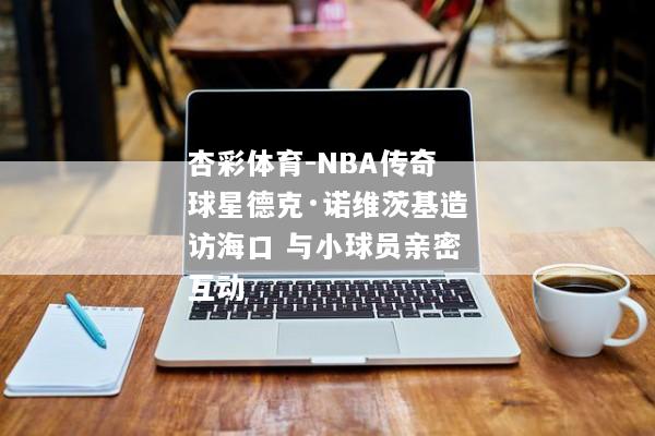 杏彩体育-NBA传奇球星德克·诺维茨基造访海口 与小球员亲密互动